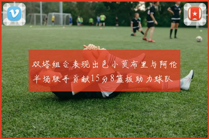 双塔组合表现出色小莫布里与阿伦半场联手贡献15分8篮板助力球队
