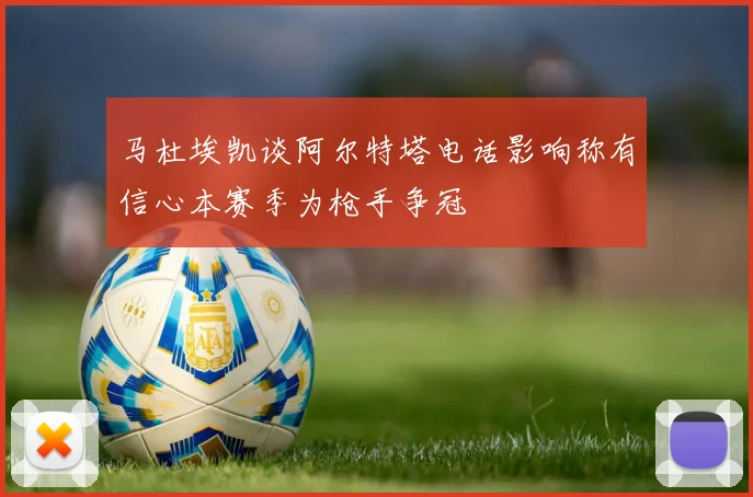 马杜埃凯谈阿尔特塔电话影响称有信心本赛季为枪手争冠