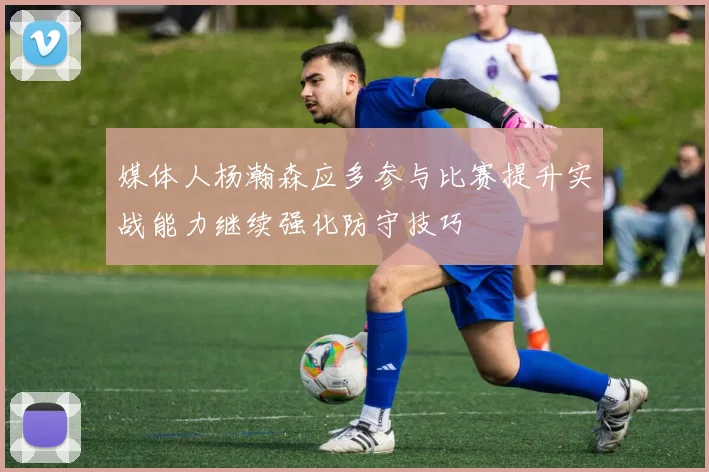 媒体人杨瀚森应多参与比赛提升实战能力继续强化防守技巧