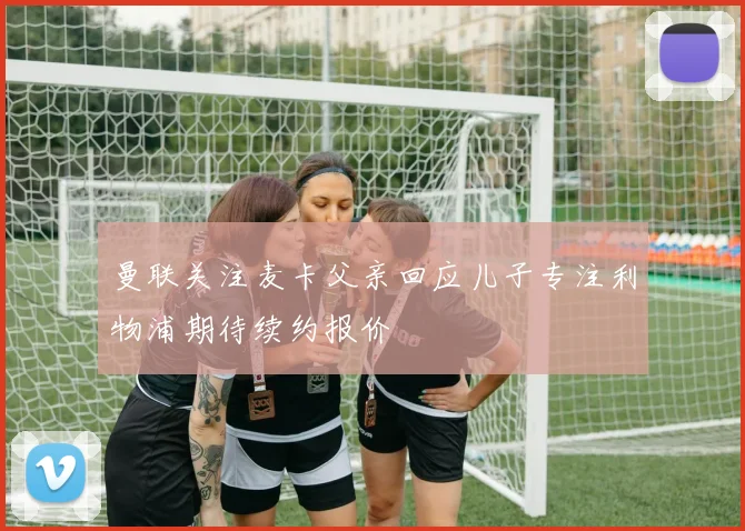 曼联关注麦卡父亲回应儿子专注利物浦期待续约报价