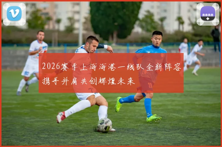 2026赛季上海海港一线队全新阵容携手并肩共创辉煌未来