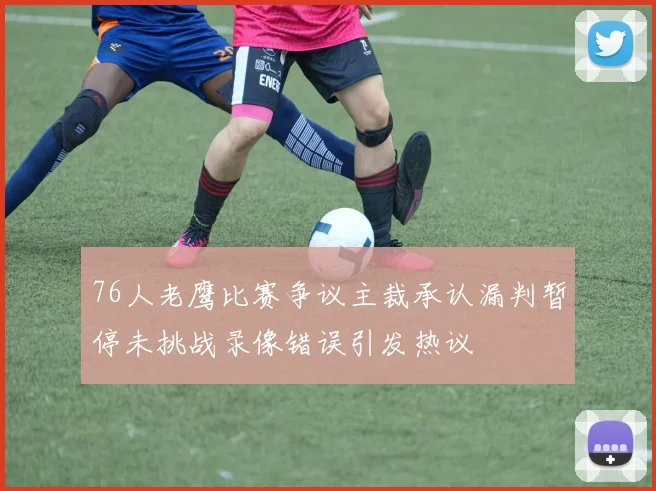 76人老鹰比赛争议主裁承认漏判暂停未挑战录像错误引发热议