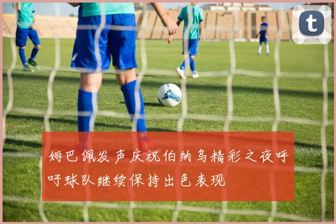 姆巴佩发声庆祝伯纳乌精彩之夜呼吁球队继续保持出色表现