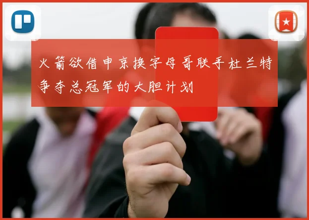 火箭欲借申京换字母哥联手杜兰特争夺总冠军的大胆计划