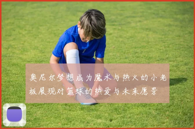 奥尼尔梦想成为魔术与热火的小老板展现对篮球的热爱与未来愿景