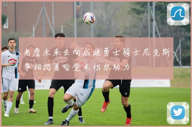 老詹未来去向成谜勇士骑士尼克斯争相招募哈登米切尔助力