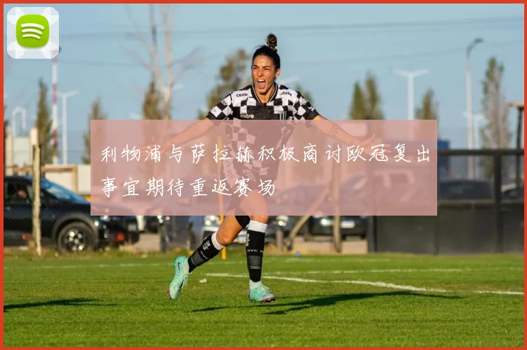 利物浦与萨拉赫积极商讨欧冠复出事宜期待重返赛场