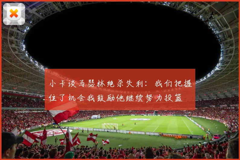 小卡谈马瑟林绝杀失利：我们把握住了机会我鼓励他继续努力投篮