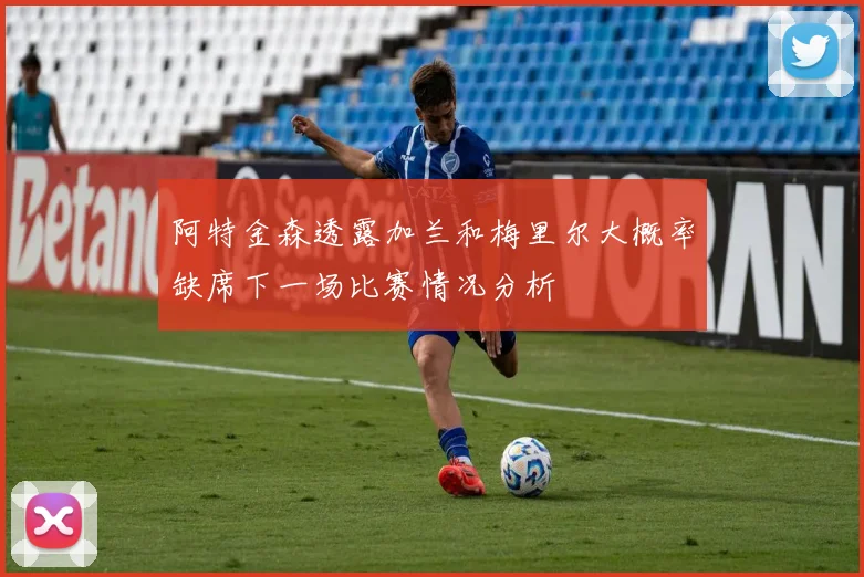 阿特金森透露加兰和梅里尔大概率缺席下一场比赛情况分析