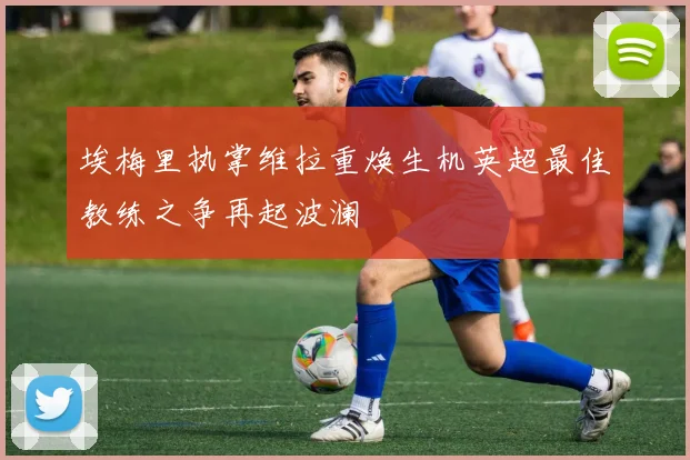 埃梅里执掌维拉重焕生机英超最佳教练之争再起波澜