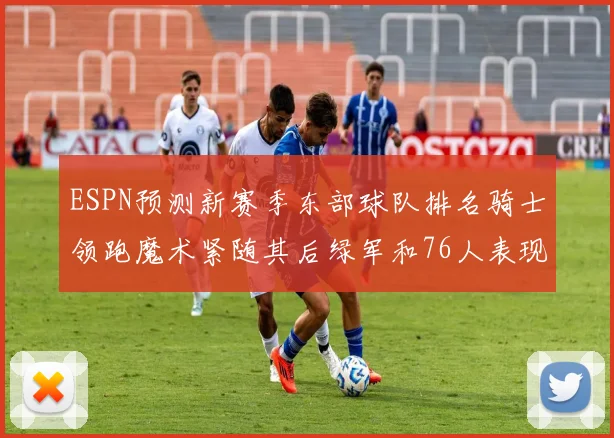 ESPN预测新赛季东部球队排名骑士领跑魔术紧随其后绿军和76人表现各异
