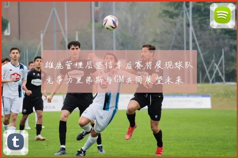 雄鹿管理层坚信季后赛将展现球队竞争力里弗斯与GM共同展望未来