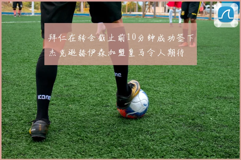 拜仁在转会截止前10分钟成功签下杰克逊赫伊森加盟皇马令人期待