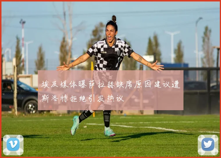 埃及媒体曝萨拉赫缺席原因建议遭斯洛特拒绝引发热议