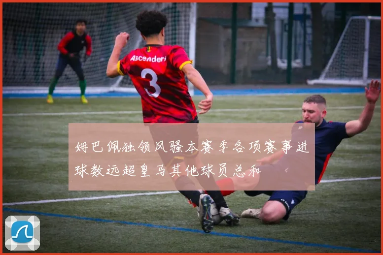 姆巴佩独领风骚本赛季各项赛事进球数远超皇马其他球员总和