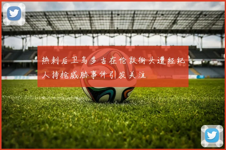 热刺后卫乌多吉在伦敦街头遭经纪人持枪威胁事件引发关注