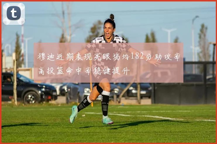穆迪近期表现亮眼场均182分助攻率高投篮命中率稳健提升