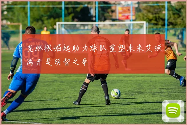 克林根崛起助力球队重塑未来艾顿离开是明智之举