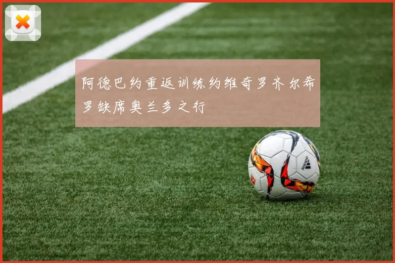 阿德巴约重返训练约维奇罗齐尔希罗缺席奥兰多之行