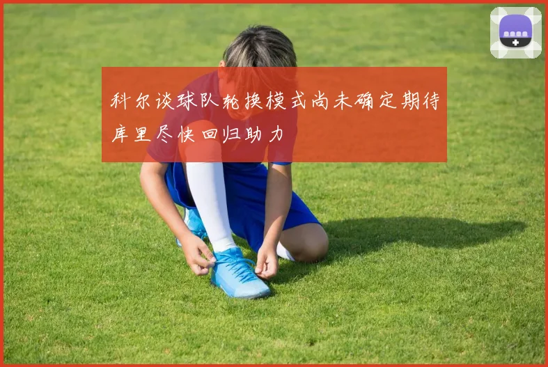 科尔谈球队轮换模式尚未确定期待库里尽快回归助力