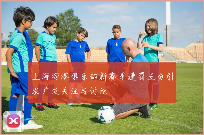 上海海港俱乐部新赛季遭罚五分引发广泛关注与讨论