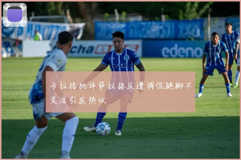 卡拉格批评萨拉赫反遭调侃腿脚不灵活引发热议