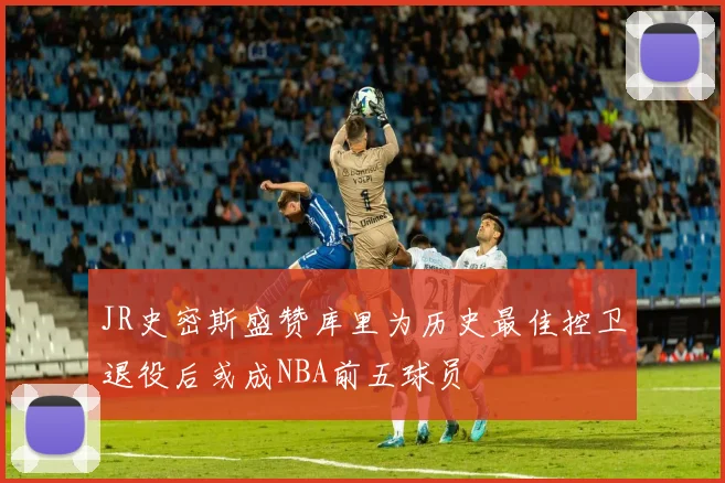 JR史密斯盛赞库里为历史最佳控卫退役后或成NBA前五球员